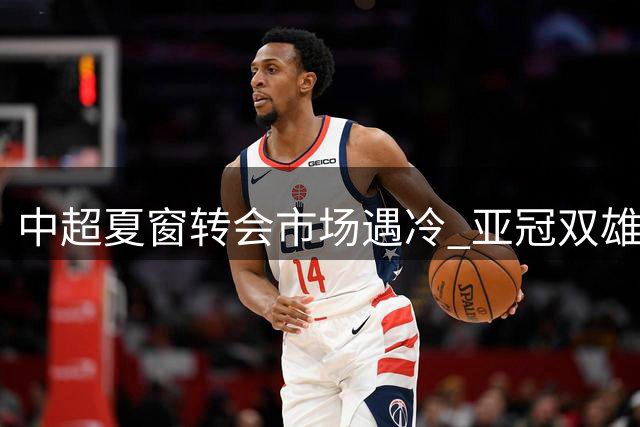 中超夏窗转会市场遇冷 亚冠双雄引援策略引热议